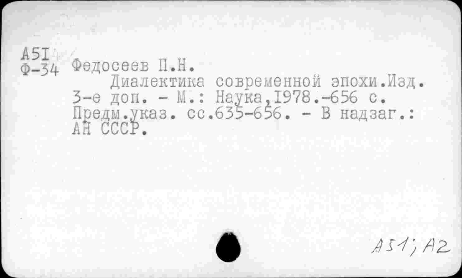 ﻿А51
Ф-34
Федосеев П.Н.
Диалектика современной эпохи.Изд. 3-е доп. - М.: Наука,1978.-656 с. Предм.указ. ос.635-656. - В надзаг.: АН СССР.
